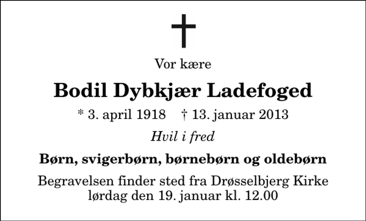 <p>Vor kære<br />Bodil Dybkjær Ladefoged<br />* 3. april 1918 ✝ 13. januar 2013<br />Hvil i fred<br />Børn, svigerbørn, børnebørn og oldebørn<br />Begravelsen finder sted fra Drøsselbjerg Kirke lørdag den 19. januar kl. 12.00</p>