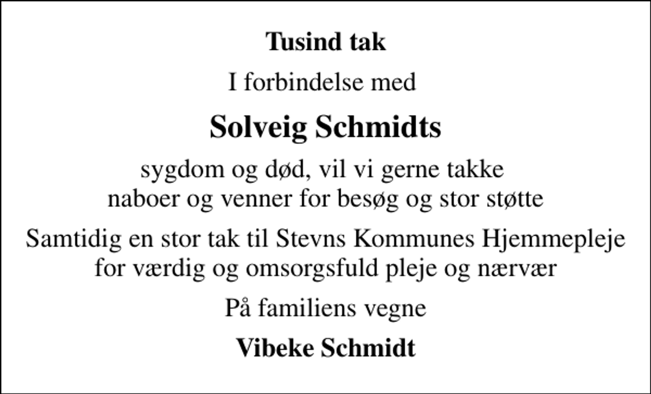 <p>Tusind tak<br />I forbindelse med<br />Solveig Schmidts<br />sygdom og død, vil vi gerne takke naboer og venner for besøg og stor støtte<br />Samtidig en stor tak til Stevns Kommunes Hjemmepleje for værdig og omsorgsfuld pleje og nærvær<br />På familiens vegne<br />Vibeke Schmidt</p>