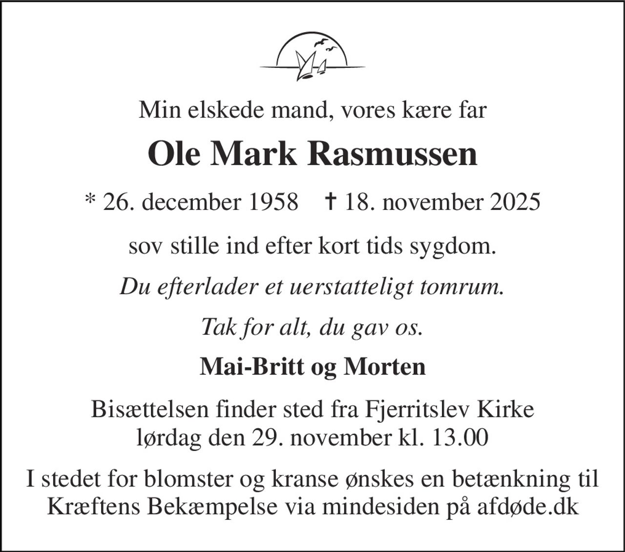Min elskede mand, vores kære far 
Ole Mark Rasmussen 
*​ 26. december 1958​    ✝​ 18. november 2025 
sov stille ind efter kort tids sygdom. 
Du efterlader et uerstatteligt tomrum. 
Tak for alt, du gav os. 
Mai-Britt og Morten 
Bisættelsen​ finder sted fra Fjerritslev Kirke​ lørdag den 29. november​ kl. 13.00 
I stedet for blomster og kranse ønskes en betænkning til Kræftens Bekæmpelse via mindesiden på afdøde.dk
