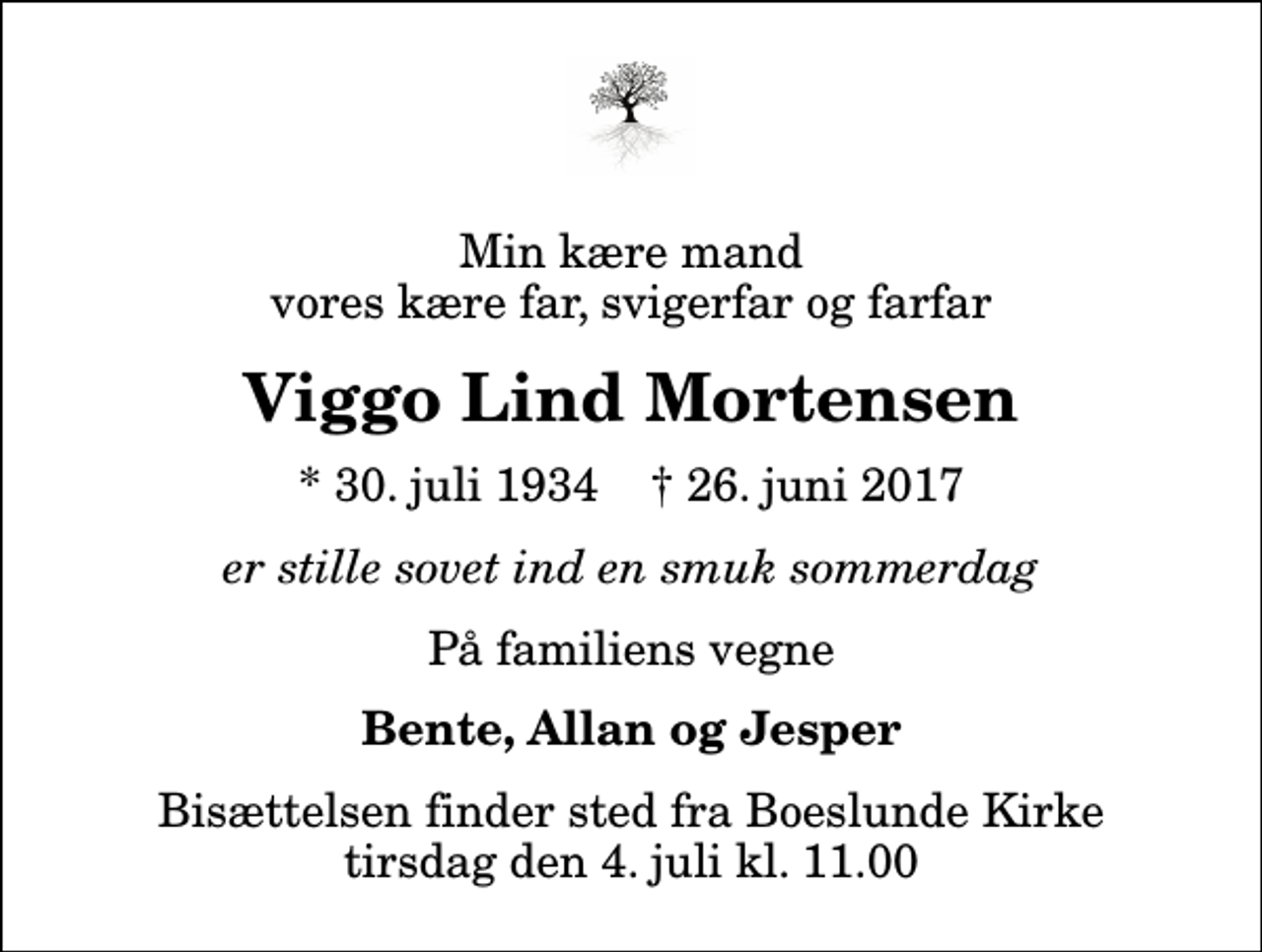 <p>Min kære mand vores kære far, svigerfar og farfar<br />Viggo Lind Mortensen<br />* 30. juli 1934 ✝ 26. juni 2017<br />er stille sovet ind en smuk sommerdag<br />På familiens vegne<br />Bente, Allan og Jesper<br />Bisættelsen finder sted fra Boeslunde Kirke tirsdag den 4. juli kl. 11.00</p>