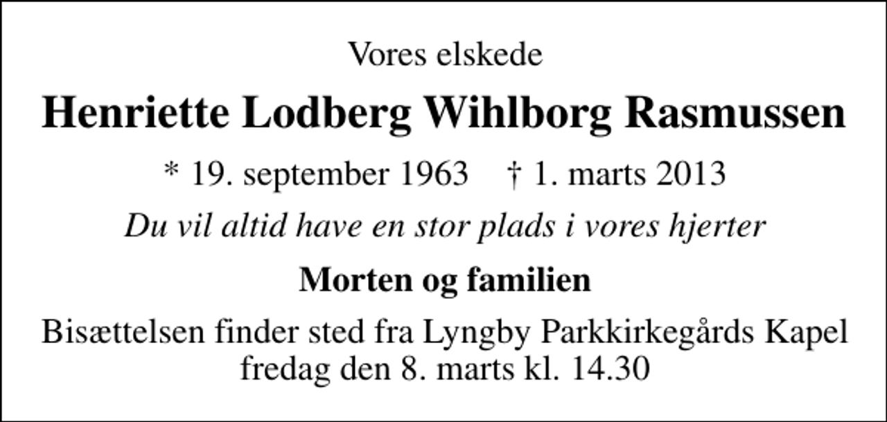 <p>Vores elskede<br />Henriette Lodberg Wihlborg Rasmussen<br />* 19. september 1963 ✝ 1. marts 2013<br />Du vil altid have en stor plads i vore hjerter<br />Morten og familien<br />Bisættelsen finder sted fra Lyngby Parkkirkegårds store Kapel fredag den 8. marts kl. 14.30</p>