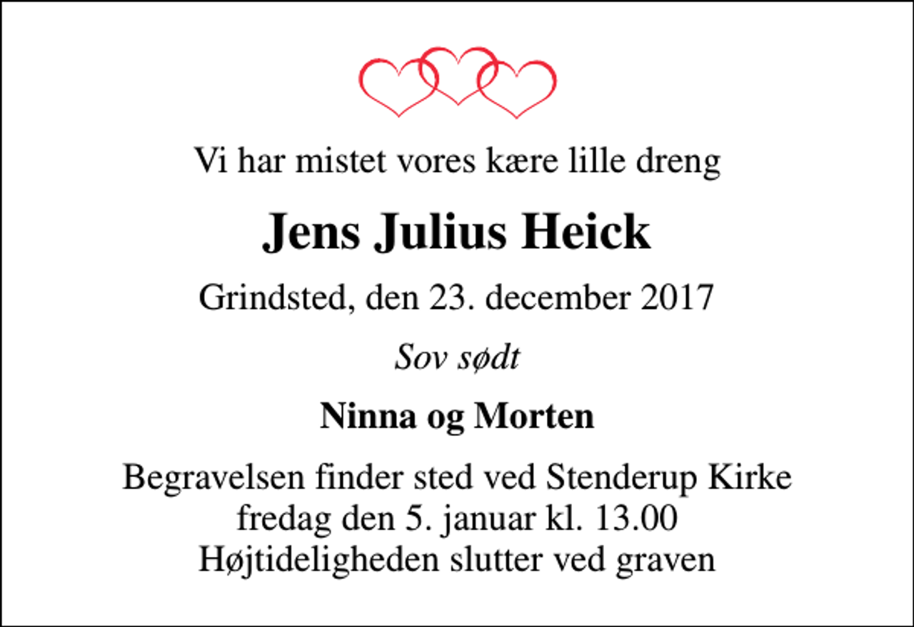 <p>Vi har mistet vores kære lille dreng<br />Jens Julius Heick<br />Grindsted, den 23. december 2017<br />Sov sødt<br />Ninna og Morten<br />Begravelsen finder sted ved Stenderup Kirke fredag den 5. januar kl. 13.00 Højtideligheden slutter ved graven</p>