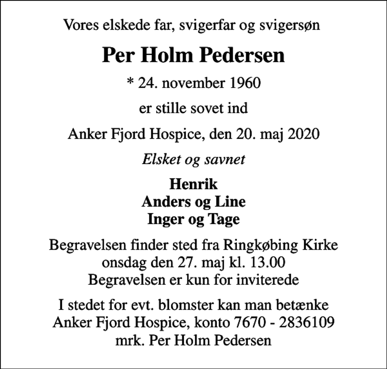 <p>Vores elskede far, svigerfar og svigersøn<br />Per Holm Pedersen<br />* 24. november 1960<br />er stille sovet ind<br />Anker Fjord Hospice, den 20. maj 2020<br />Elsket og savnet<br />Henrik Anders og Line Inger og Tage<br />Begravelsen finder sted fra Ringkøbing Kirke onsdag den 27. maj kl. 13.00 Begravelsen er kun for inviterede<br />I stedet for evt. blomster kan man betænke<br />Anker Fjord Hospice konto7670-2836109mrk. Per Holm<br />Pedersen</p>