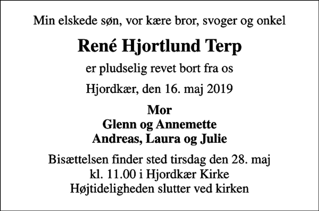 <p>Min elskede søn, vor kære bror, svoger og onkel<br />René Hjortlund Terp<br />er pludselig revet bort fra os<br />Hjordkær, den 16. maj 2019<br />Mor Glenn og Annemette Andreas, Laura og Julie<br />Bisættelsen finder sted tirsdag den 28. maj kl. 11.00 i Hjordkær Kirke Højtideligheden slutter ved kirken</p>