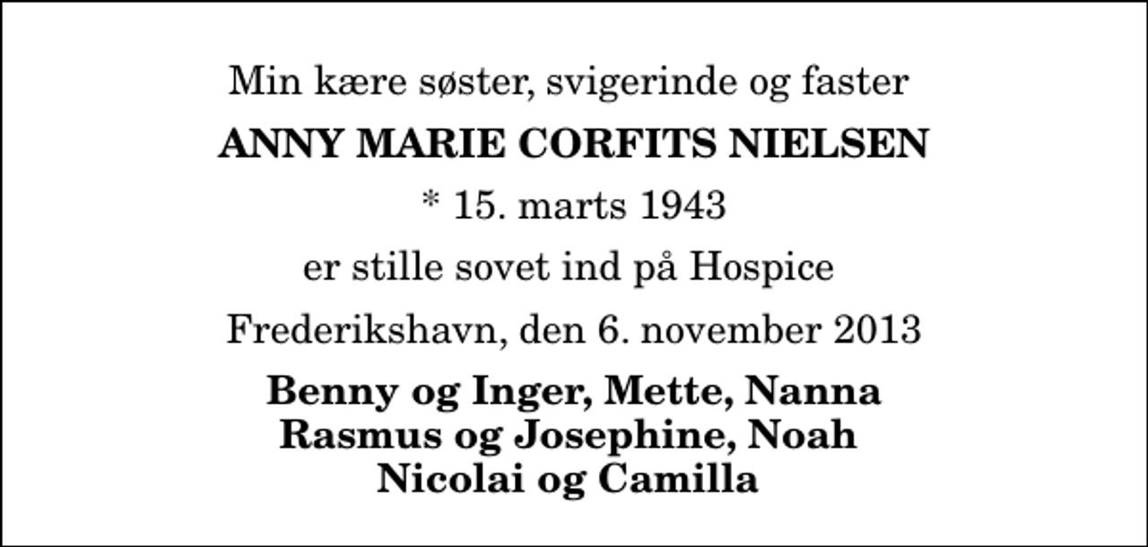 <p>Min kære søster, svigerinde og faster<br />Anny Marie Corfits Nielsen<br />* 15. marts 1943<br />er stille sovet ind på Hospice<br />Frederikshavn, den 6. november 2013<br />Benny og Inger, Mette, Nanna Rasmus og Josephine, Noah Nicolai og Camilla</p>