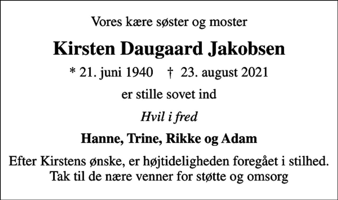 <p>Vores kære søster og moster<br />Kirsten Daugaard Jakobsen<br />* 21. juni 1940 ✝ 23. august 2021<br />er stille sovet ind<br />Hvil i fred<br />Hanne, Trine, Rikke og Adam<br />Efter Kirstens ønske, er højtideligheden foregået i stilhed. Tak til de nære venner for støtte og omsorg</p>