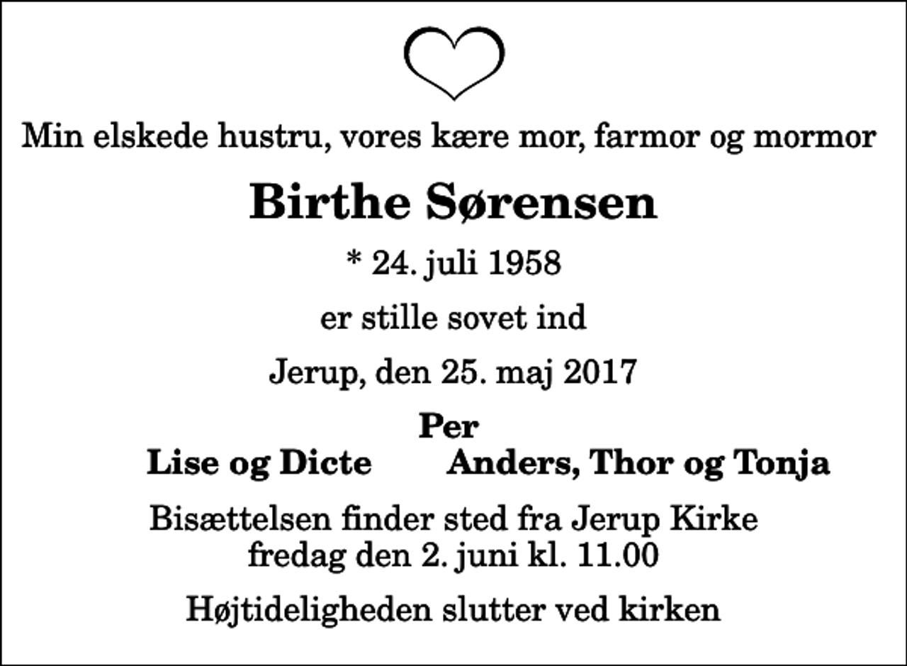 <p>Min elskede hustru, vores kære mor, farmor og mormor<br />Birthe Sørensen<br />* 24. juli 1958<br />er stille sovet ind<br />Jerup, den 25. maj 2017<br />Per<br />Lise og Dicte<br />Anders, Thor og Tonja<br />Bisættelsen finder sted fra Jerup Kirke fredag den 2. juni kl. 11.00 Højtideligheden slutter ved kirken</p>