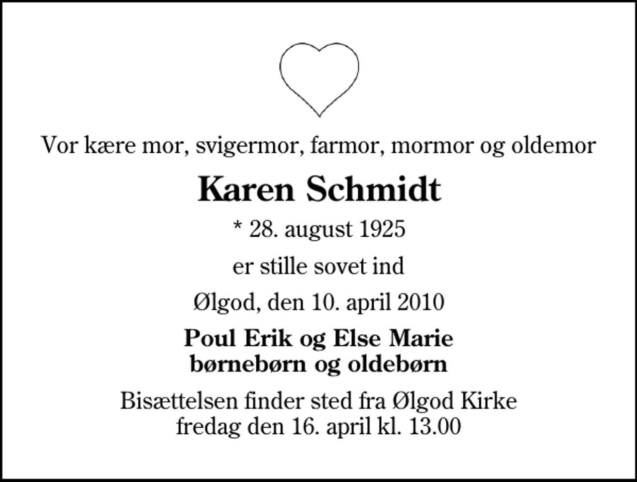 <p>Vor kære mor, svigermor, farmor, mormor og oldemor<br />Karen Schmidt<br />* 28. august 1925<br />er stille sovet ind<br />Ølgod, den 10. april 2010<br />Poul Erik og Else Marie børnebørn og oldebørn<br />Bisættelsen finder sted fra Ølgod Kirke fredag den 16. april kl. 13.00</p>