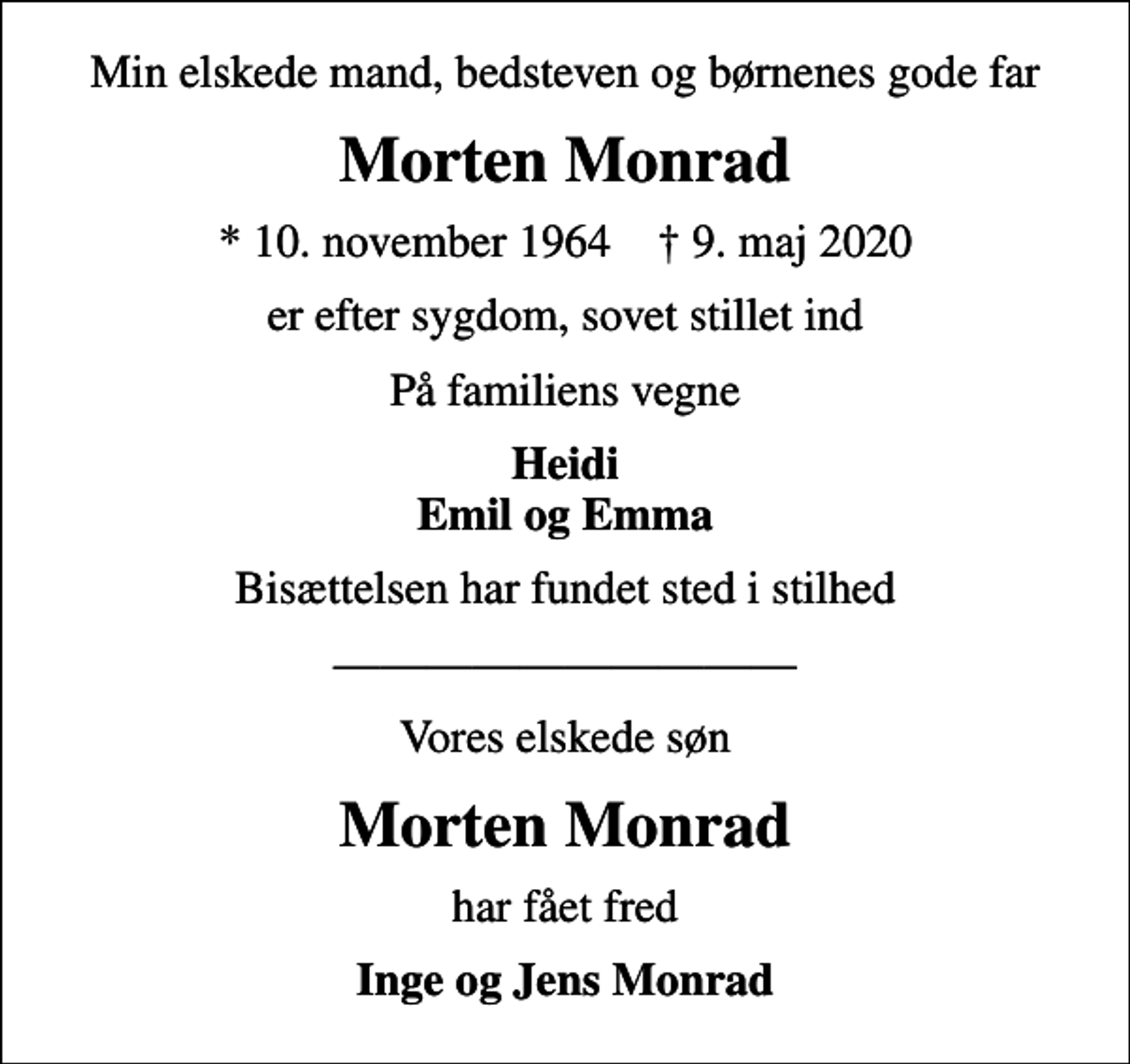 <p>Min elskede mand, bedsteven og børnenes gode far<br />Morten Monrad<br />* 10. november 1964 ✝ 9. maj 2020<br />er efter sygdom, sovet stillet ind<br />På familiens vegne<br />Heidi Emil og Emma<br />Bisættelsen har fundet sted i stilhed<br />Vores elskede søn<br />Morten Monrad<br />har fået fred<br />Inge og Jens Monrad</p>