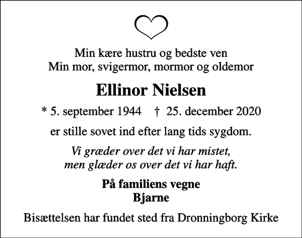 <p>Min kære hustru og bedste ven Min mor, svigermor, mormor og oldemor<br />Ellinor Nielsen<br />* 5. september 1944 ✝ 25. december 2020<br />er stille sovet ind efter lang tids sygdom.<br />Vi græder over det vi har mistet, men glæder os over det vi har haft.<br />På familiens vegne Bjarne<br />Bisættelsen har fundet sted fra Dronningborg Kirke</p>