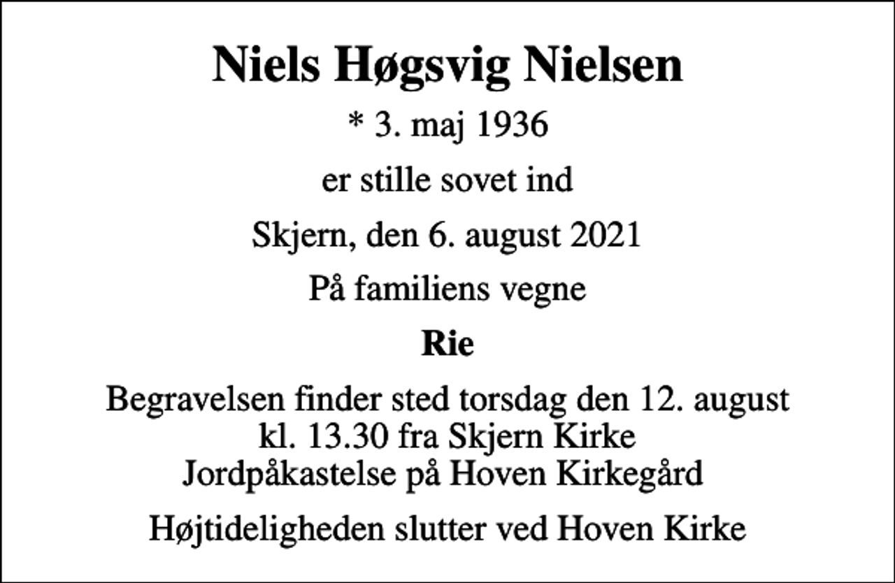 <p>Niels Høgsvig Nielsen<br />* 3. maj 1936<br />er stille sovet ind<br />Skjern, den 6. august 2021<br />På familiens vegne<br />Rie<br />Begravelsen finder sted torsdag den 12. august kl. 13.30 fra Skjern Kirke Jordpåkastelse på Hoven Kirkegård<br />Højtideligheden slutter ved Hoven Kirke</p>