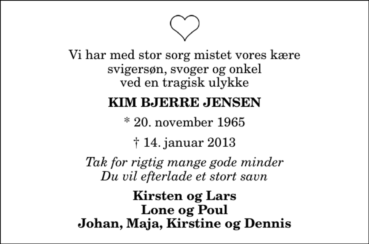 <p>Vi har med stor sorg mistet vores kære svigersøn, svoger og onkel ved en tragisk ulykke<br />Kim Bjerre Jensen<br />* 20. november 1965<br />✝ 14. januar 2013<br />Tak for rigtig mange gode minder Du vil efterlade et stort savn<br />Kirsten og Lars Lone og Poul Johan, Maja, Kirstine og Dennis</p>