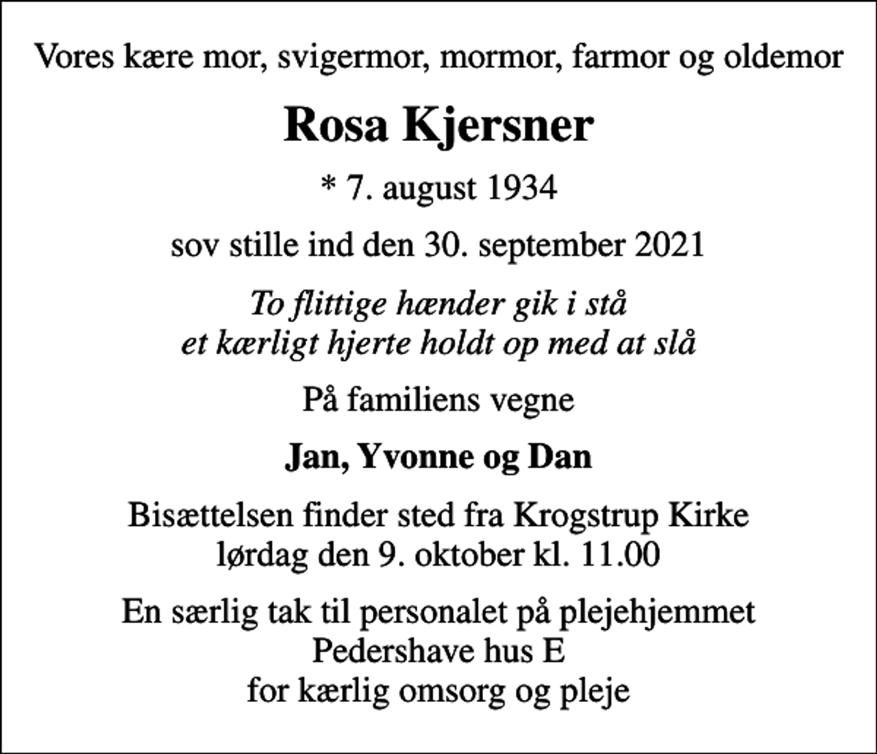 <p>Vores kære mor, svigermor, mormor, farmor og oldemor<br />Rosa Kjersner<br />* 7. august 1934<br />sov stille ind den 30. september 2021<br />To flittige hænder gik i stå et kærligt hjerte holdt op med at slå<br />På familiens vegne<br />Jan, Yvonne og Dan<br />Bisættelsen finder sted fra Krogstrup Kirke lørdag den 9. oktober kl. 11.00<br />En særlig tak til personalet på plejehjemmet Pedershave hus E for kærlig omsorg og pleje</p>