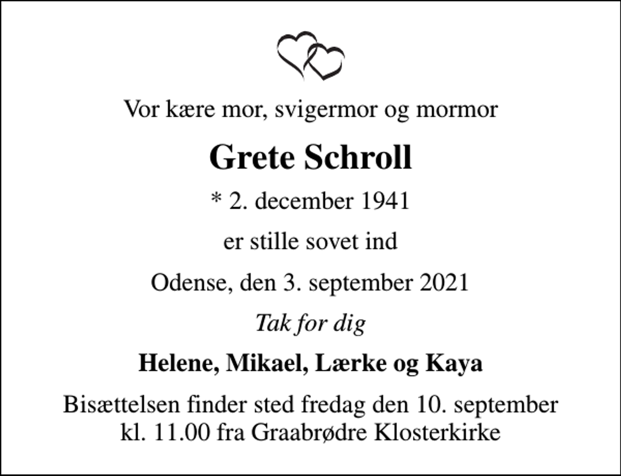 <p>Vor kære mor, svigermor og mormor<br />Grete Schroll<br />* 2. december 1941<br />er stille sovet ind<br />Odense, den 3. september 2021<br />Tak for dig<br />Helene, Mikael, Lærke og Kaya<br />Bisættelsen finder sted fredag den 10. september kl. 11.00 fra Graabrødre Klosterkirke</p>