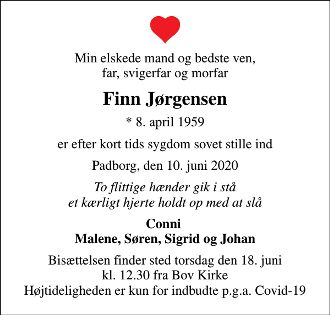<p>Min elskede mand og bedste ven, far, svigerfar og morfar<br />Finn Jørgensen<br />* 8. april 1959<br />er efter kort tids sygdom sovet stille ind<br />Padborg, den 10. juni 2020<br />To flittige hænder gik i stå et kærligt hjerte holdt op med at slå<br />Conni Malene, Søren, Sigrid og Johan<br />Bisættelsen finder sted torsdag den 18. juni kl. 12.30 fra Bov Kirke Højtideligheden er kun for indbudte p.g.a. Covid-19</p>