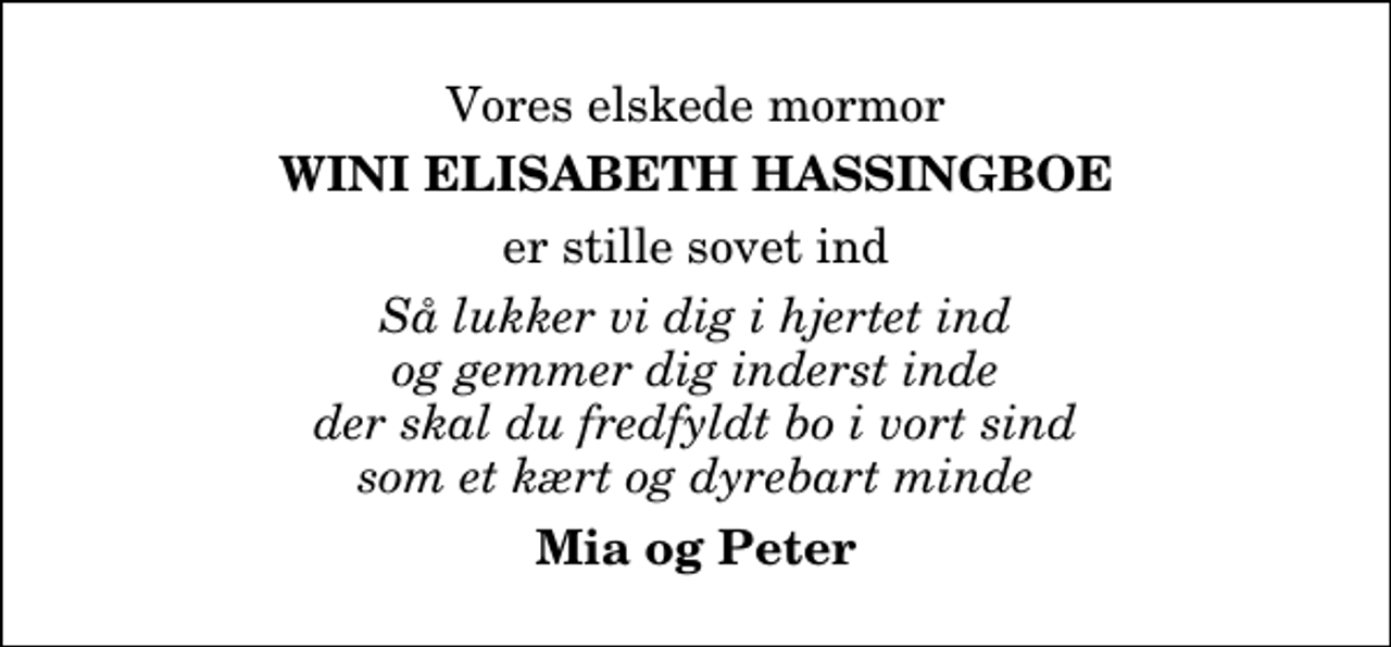 <p>Vores elskede mormor<br />Wini Elisabeth Hassingboe<br />er stille sovet ind<br />Så lukker vi dig i hjertet ind og gemmer dig inderst inde der skal du fredfyldt bo i vort sind som et kært og dyrebart minde<br />Mia og Peter</p>