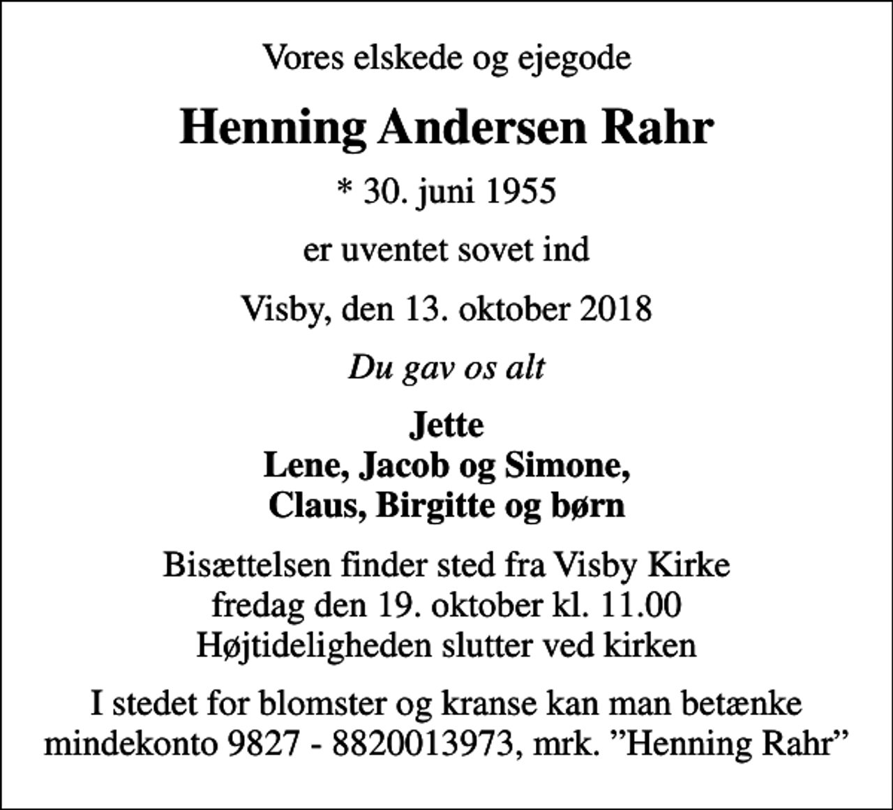 <p>Vores elskede og ejegode<br />Henning Andersen Rahr<br />* 30. juni 1955<br />er uventet sovet ind<br />Visby, den 13. oktober 2018<br />Du gav os alt<br />Jette Lene, Jacob og Simone, Claus, Birgitte og børn<br />Bisættelsen finder sted fra Visby Kirke fredag den 19. oktober kl. 11.00 Højtideligheden slutter ved kirken<br />I stedet for blomster og kranse kan man betænke mindekonto 9827 - 8820013973, mrk. Henning Rahr</p>