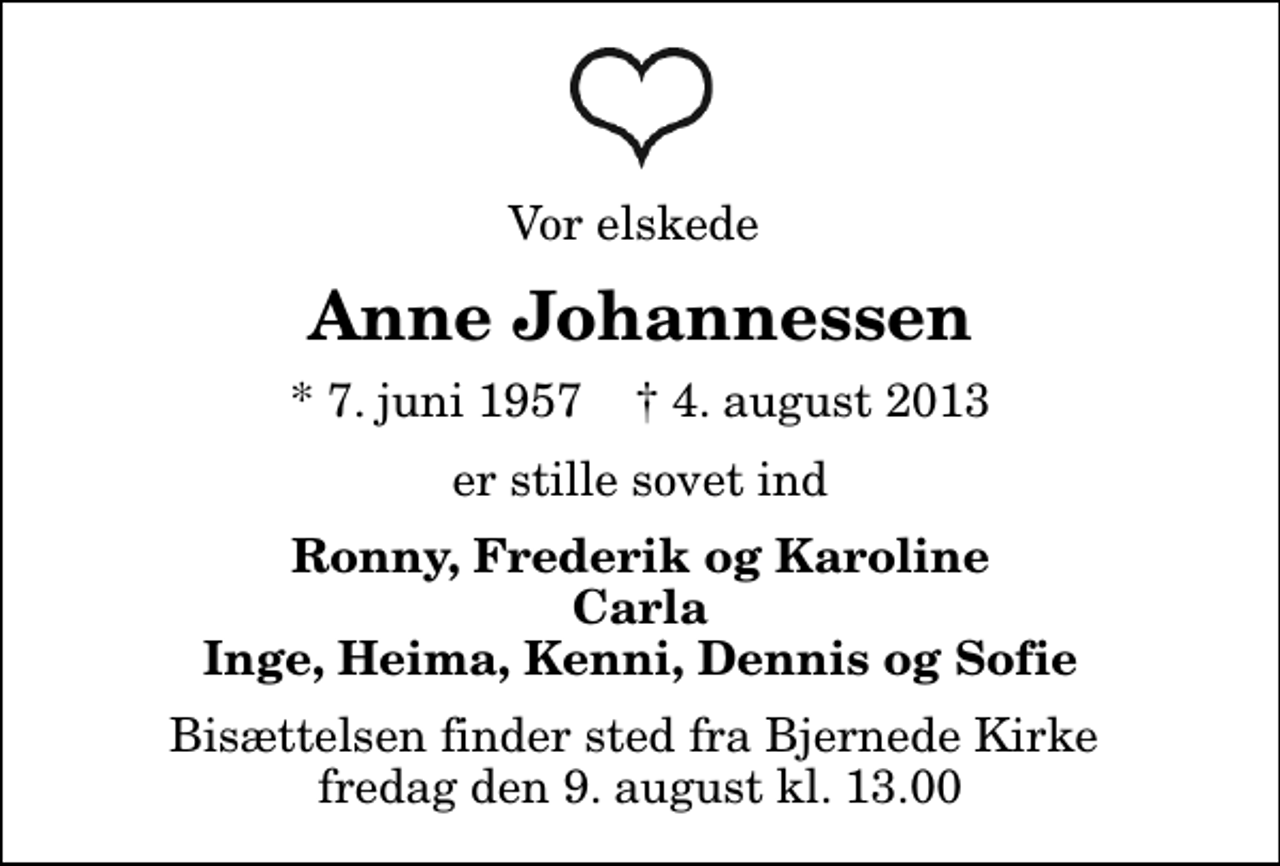 <p>Vor elskede<br />Anne Johannessen<br />* 7. juni 1957 ✝ 4. august 2013<br />er stille sovet ind<br />Ronny, Frederik og Karoline Carla Inge, Heima, Kenni, Dennis og Sofie<br />Bisættelsen finder sted fra Bjernede Kirke fredag den 9. august kl. 13.00</p>