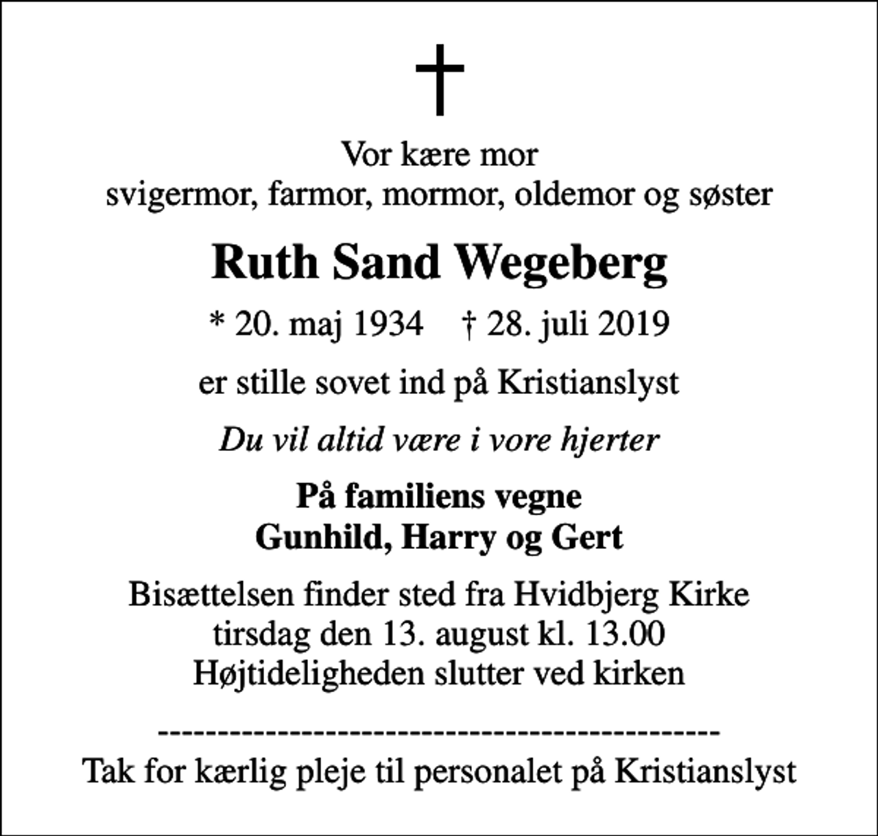 <p>Vor kære mor svigermor, farmor, mormor, oldemor og søster<br />Ruth Sand Wegeberg<br />* 20. maj 1934 ✝ 28. juli 2019<br />er stille sovet ind på Kristianslyst<br />Du vil altid være i vore hjerter<br />På familiens vegne Gunhild, Harry og Gert<br />Bisættelsen finder sted fra Hvidbjerg Kirke tirsdag den 13. august kl. 13.00 Højtideligheden slutter ved kirken<br />----------------------------------------------- Tak for kærlig pleje til personalet på Kristianslyst</p>