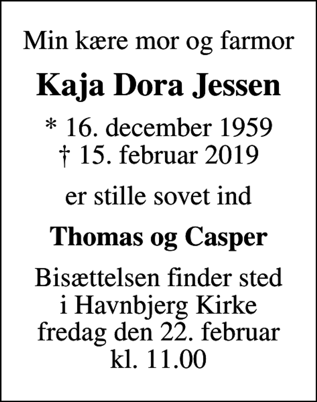 <p>Min kære mor og farmor<br />Kaja Dora Jessen<br />* 16. december 1959<br />✝ 15. februar 2019<br />er stille sovet ind<br />Thomas og Casper<br />Bisættelsen finder sted i Havnbjerg Kirke fredag den 22. februar kl. 11.00</p>