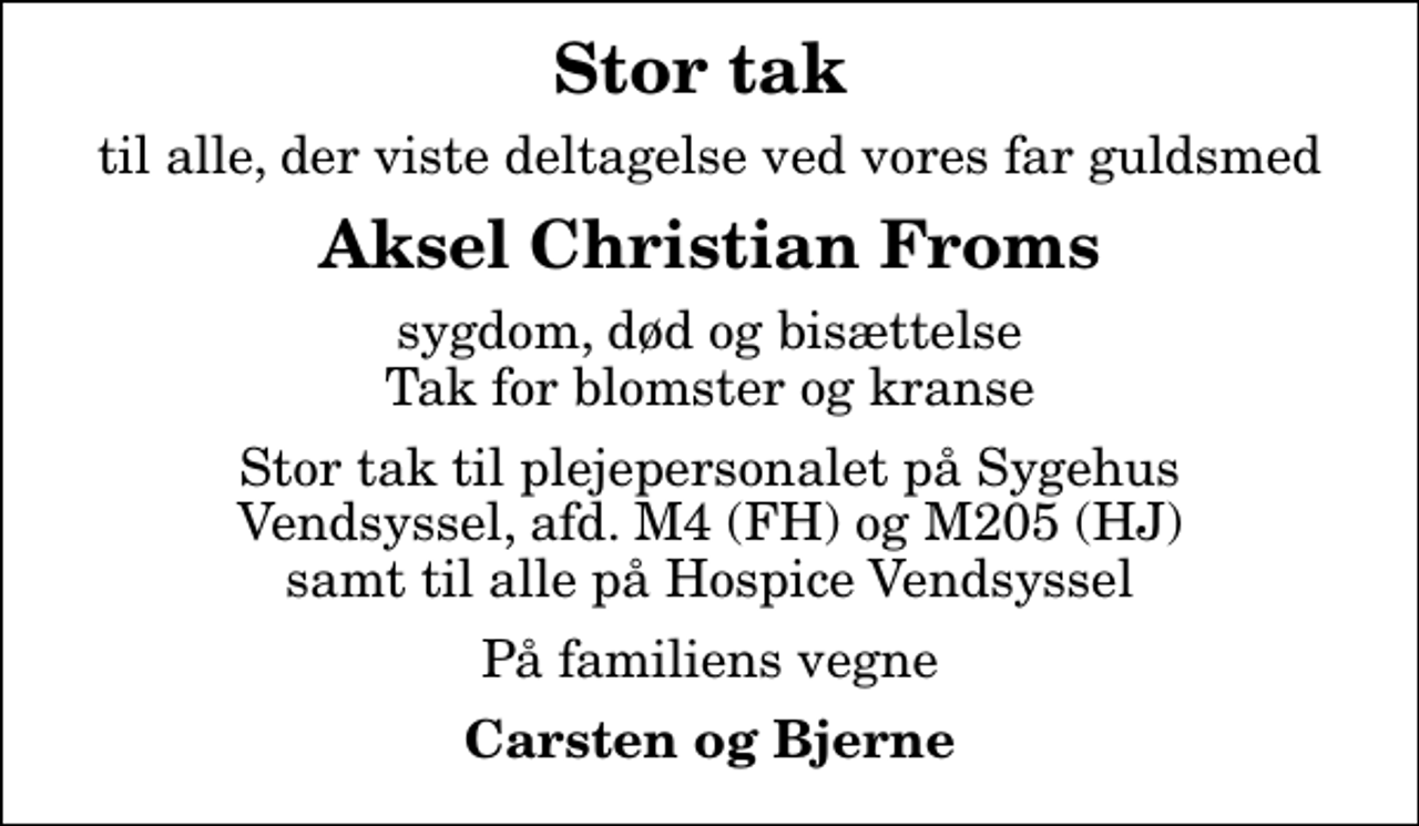 <p>Stor tak<br />til alle, der viste deltagelse ved vores far guldsmed<br />Aksel Christian Froms<br />sygdom, død og bisættelse Tak for blomster og kranse<br />Stor tak til plejepersonalet på Sygehus Vendsyssel, afd. M4 (FH) og M205 (HJ) samt til alle på Hospice Vendsyssel<br />På familiens vegne<br />Carsten og Bjerne</p>