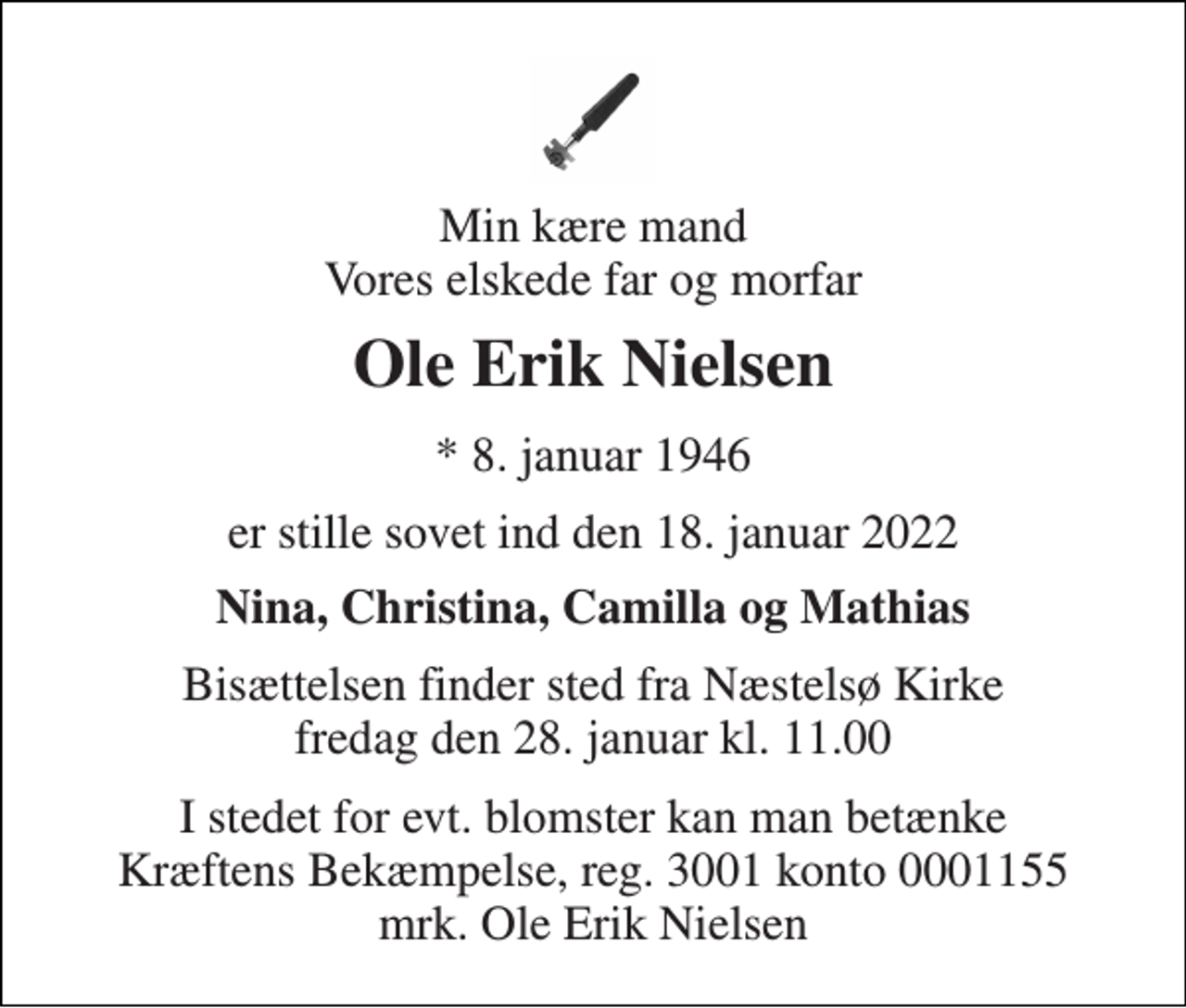 <p>Min kære mand Vores elskede far og morfar<br />Ole Erik Nielsen<br />*​ 8. januar 1946<br />er stille sovet ind den 18. januar 2022<br />Nina, Christina, Camilla og Mathias<br />Bisættelsen​ finder sted fra Næstelsø Kirke​ fredag den 28. januar​ kl. 11.00<br />I stedet for evt. blomster kan man betænke Kræftens Bekæmpelse, reg. 3001 konto 0001155 mrk. Ole Erik Nielsen</p>