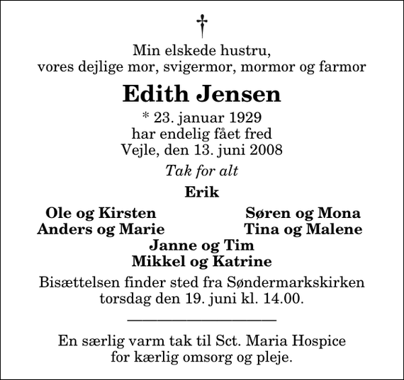 <p>Min elskede hustru, vores dejlige mor, svigermor, mormor og farmor<br />Edith Jensen<br />* 23. januar 1929 har endelig fået fred Vejle, den 13. juni 2008<br />Tak for alt<br />Erik<br />Ole og Kirsten<br />Søren og Mona<br />Anders og Marie<br />Tina og Malene<br />Bisættelsen finder sted fra Søndermarkskirken torsdag den 19. juni kl. 14.00</p><p>En særlig varm tak til Sct. Maria Hospice for kærlig omsorg og pleje.</p>