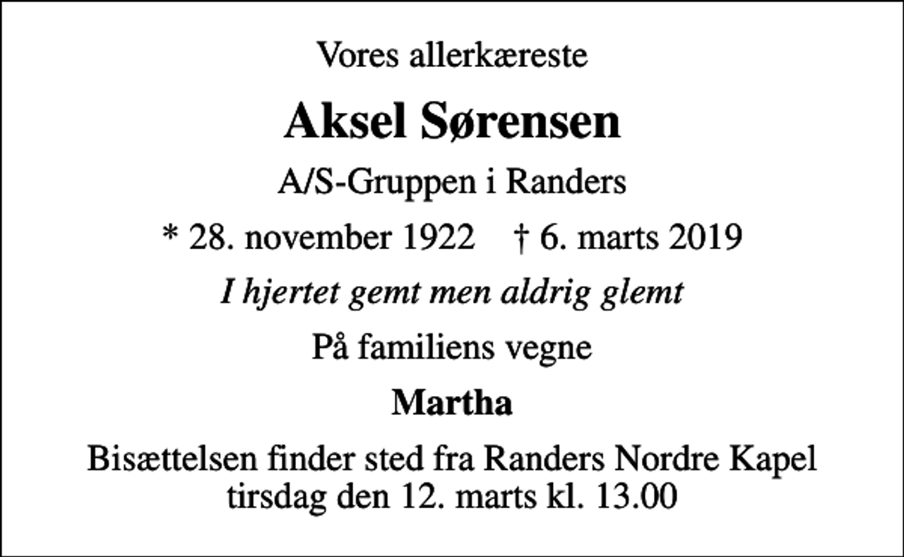 <p>Vores allerkæreste<br />Aksel Sørensen<br />A/S-Gruppen i Randers<br />* 28. november 1922 ✝ 6. marts 2019<br />I hjertet gemt men aldrig glemt<br />På familiens vegne<br />Martha<br />Bisættelsen finder sted fra Randers Nordre Kapel tirsdag den 12. marts kl. 13.00</p>