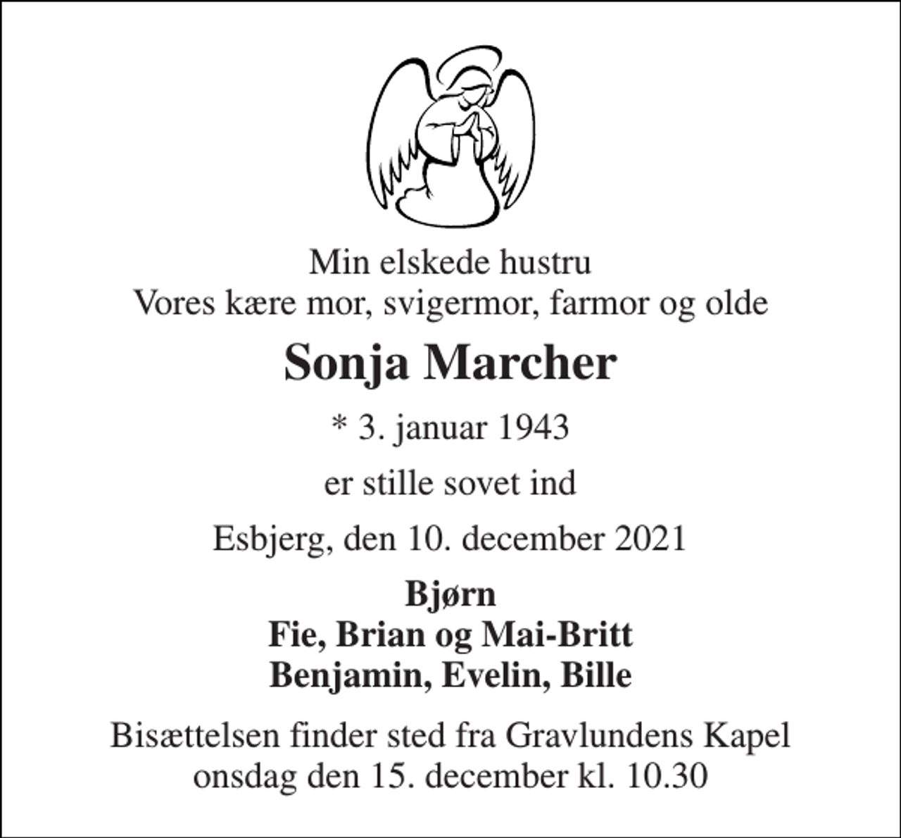 <p>Min elskede hustru Vores kære mor, svigermor, farmor og olde<br />Sonja Marcher<br />*​ 3. januar 1943<br />er stille sovet ind<br />Esbjerg, den 10. december 2021<br />Bjørn Fie, Brian og Mai-Britt Benjamin, Evelin, Bille<br />Bisættelsen​ finder sted fra Gravlundens Kapel​ onsdag den 15. december​ kl. 10.30</p>