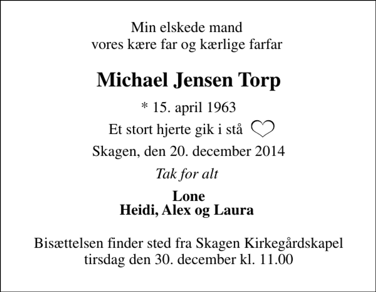 <p>Min elskede mand vores kære far og kærlige farfar<br />Michael Jensen Torp<br />* 15. april 1963<br />et stort hjerte gik i stå<br />Skagen, den 20. december 2014<br />Tak for alt<br />Lone Heidi, Alex og Laura<br />Bisættelsen finder sted fra Skagen Kirkegårdskapel tirsdag den 30. december kl. 11.00</p>