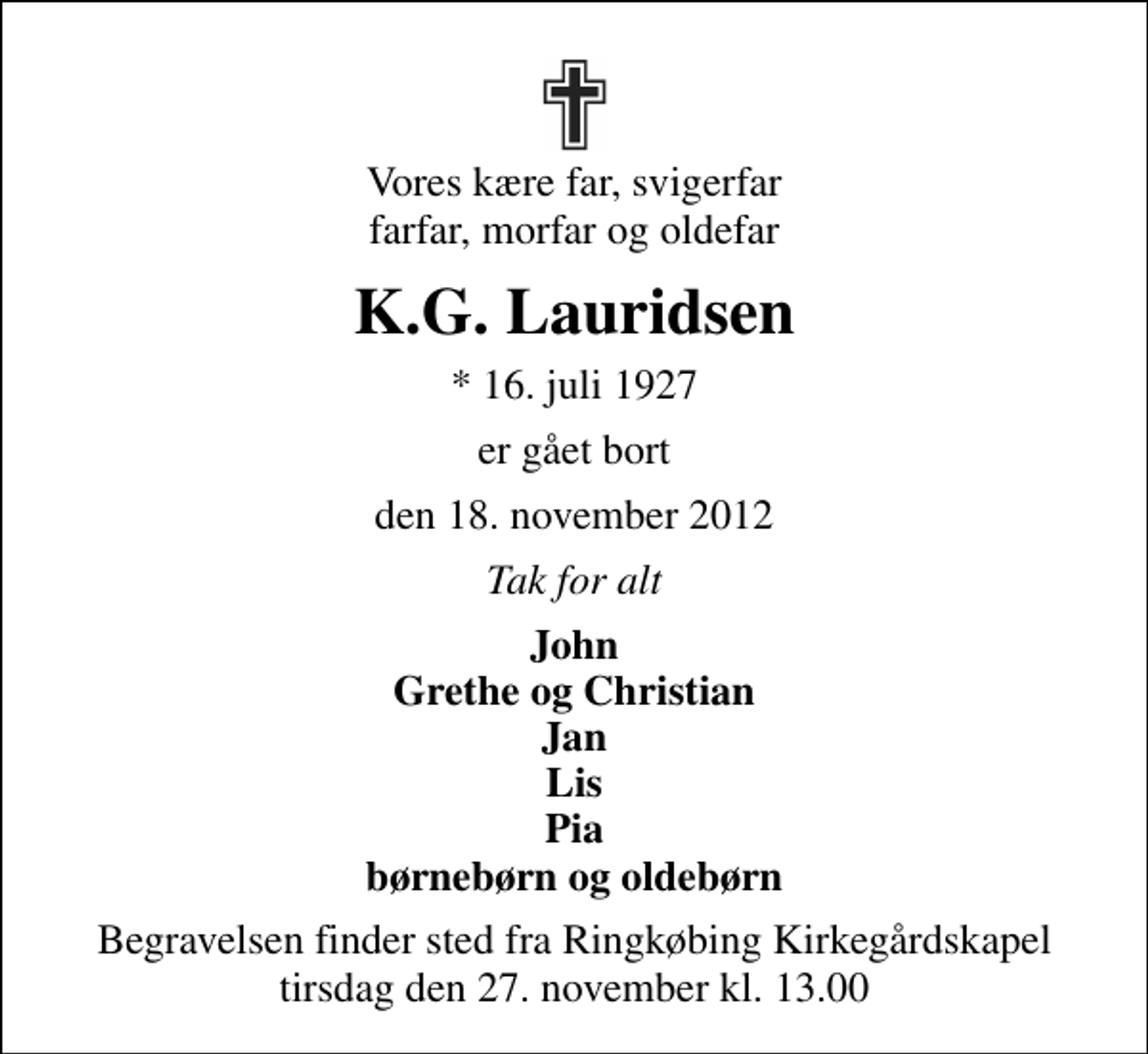 <p>Vores kære far, svigerfar farfar, morfar og oldefar<br />K.G. Lauridsen<br />* 16. juli 1927<br />er gået bort<br />den 18. november 2012<br />Tak for alt<br />John Grethe og Christian Jan Lis Pia børnebørn og oldebørn<br />Begravelsen finder sted fra Ringkøbing Kirkegårdskapel tirsdag den 27. november kl. 13.00</p>