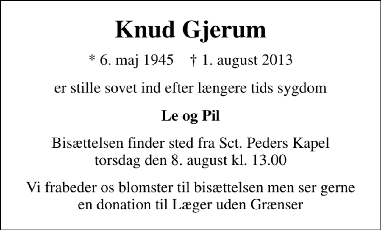 <p>Knud Gjerum<br />* 6. maj 1945 ✝ 1. august 2013<br />er stille sovet ind efter længere tids sygdom<br />Le og Pil<br />Bisættelsen finder sted fra Sankt Peders Kapel torsdag den 8. august kl. 13.00<br />Vi frabeder os blomster til bisættelsen men ser gerne en donation til Læger uden Grænser</p>