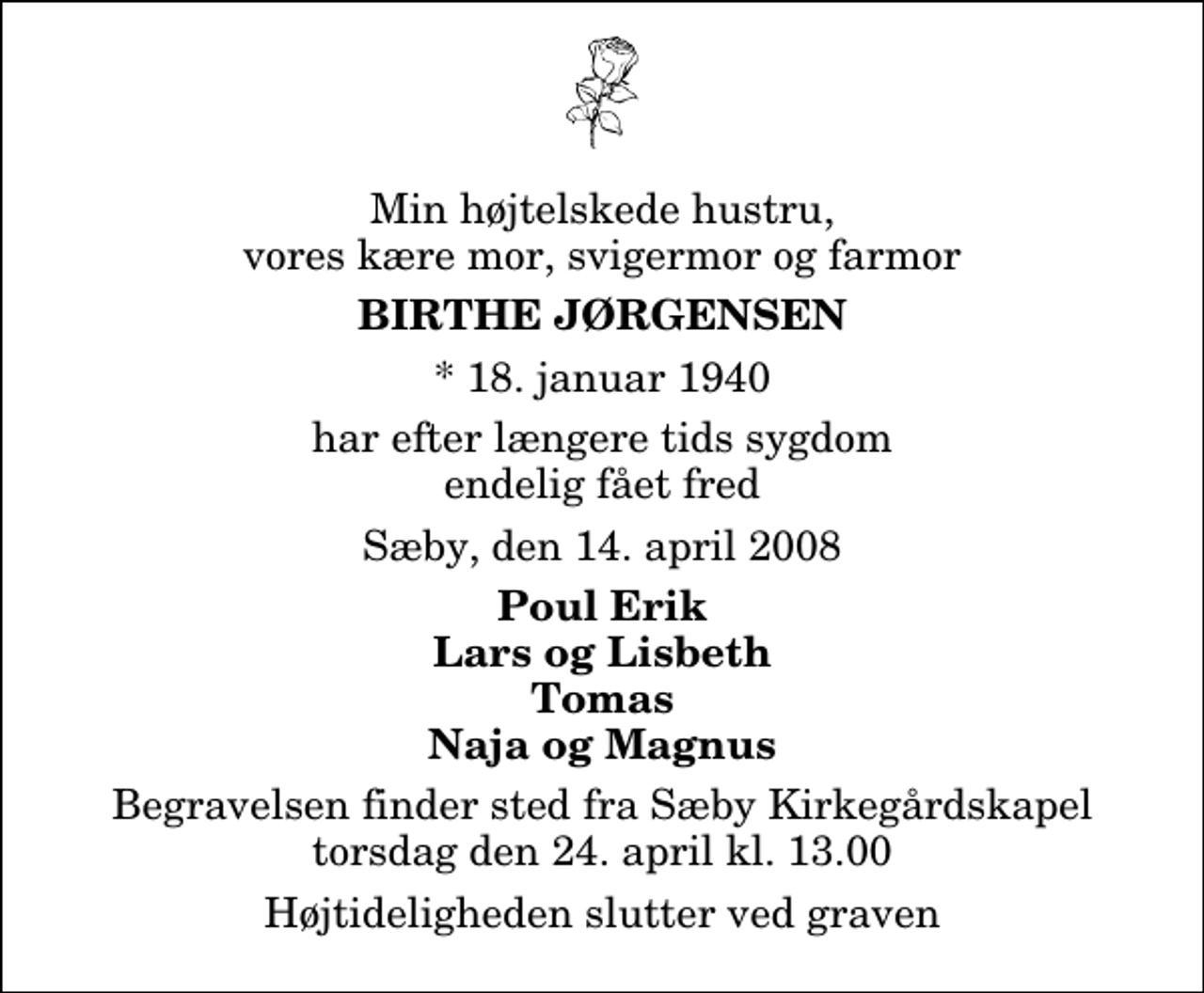 <p>Min højtelskede hustru, vores kære mor, svigermor og farmor<br />Birthe Jørgensen<br />* 18. januar 1940<br />har efter længere tids sygdom endelig fået fred<br />Sæby, den 14. april 2008<br />Poul Erik Lars og Lisbeth Tomas Naja og Magnus<br />Begravelsen finder sted fra Sæby Kirkegårdskapel torsdag den 24. april kl. 13.00 Højtideligheden slutter ved graven</p>
