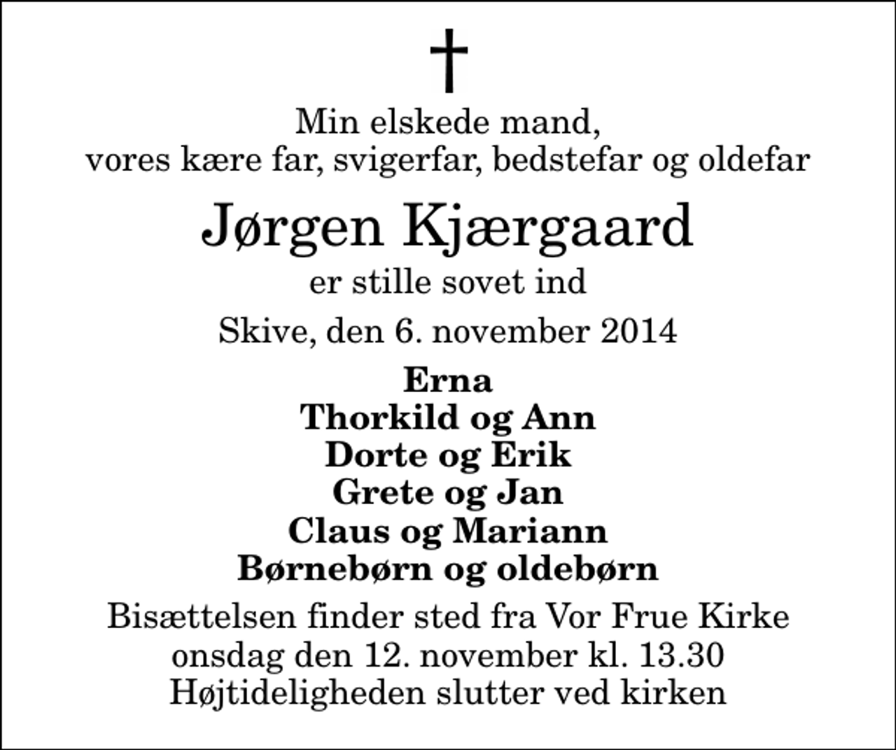 <p>Min elskede mand, vores kære far, svigerfar, bedstefar og oldefar<br />Jørgen Kjærgaard<br />er stille sovet ind<br />Skive, den 6. november 2014<br />Erna Thorkild og Ann Dorte og Erik Grete og Jan Claus og Mariann Børnebørn og oldebørn<br />Bisættelsen finder sted fra Vor Frue Kirke onsdag den 12. november kl. 13.30 Højtideligheden slutter ved kirken</p>