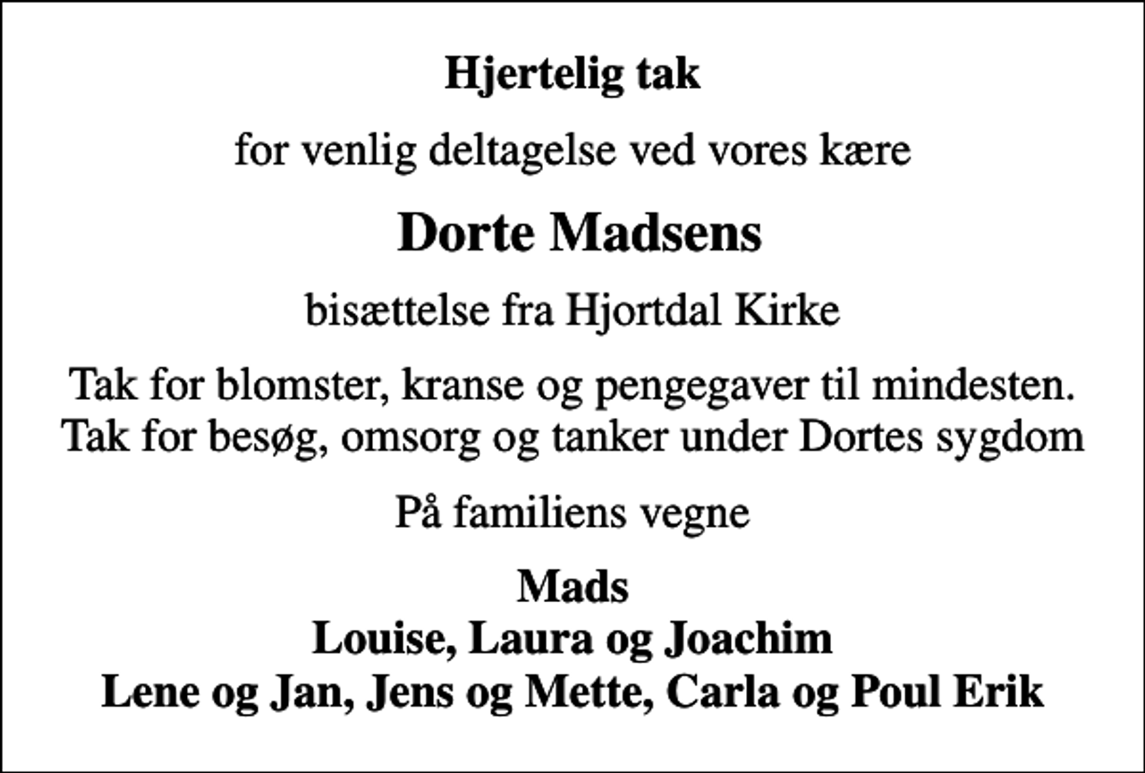 <p>Hjertelig tak<br />for venlig deltagelse ved vores kære<br />Dorte Madsens<br />bisættelse fra Hjortdal Kirke<br />Tak for blomster, kranse og pengegaver til mindesten. Tak for besøg, omsorg og tanker under Dortes sygdom<br />På familiens vegne<br />Mads Louise, Laura og Joachim Lene og Jan, Jens og Mette, Carla og Poul Erik</p>