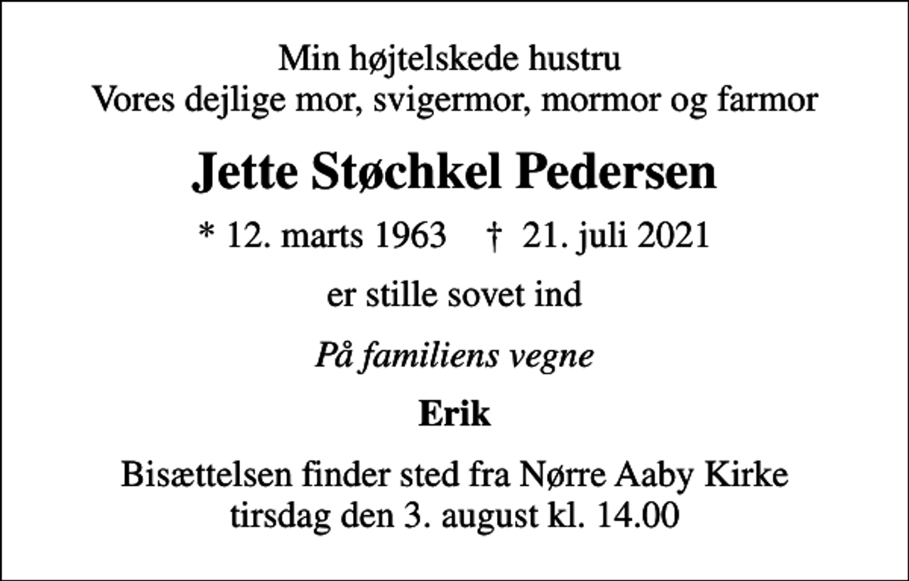 <p>Min højtelskede hustru Vores dejlige mor, svigermor, mormor og farmor<br />Jette Støchkel Pedersen<br />* 12. marts 1963 ✝ 21. juli 2021<br />er stille sovet ind<br />På familiens vegne<br />Erik<br />Bisættelsen finder sted fra Nørre Aaby Kirke tirsdag den 3. august kl. 14.00</p>