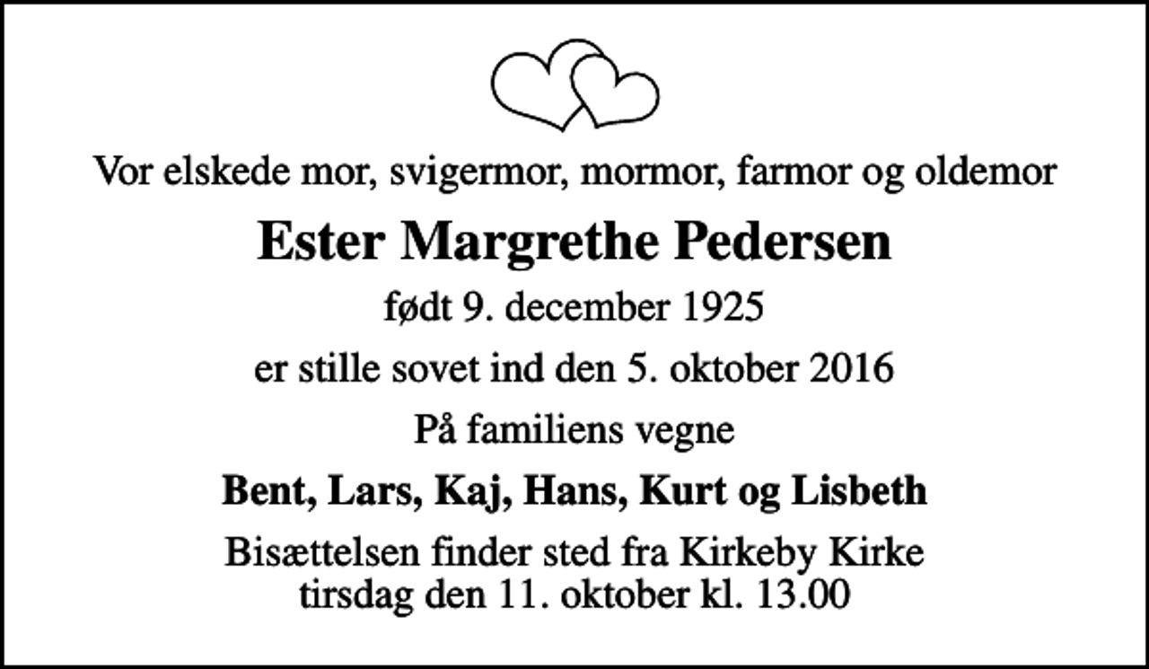 <p>Vor elskede mor, svigermor, mormor, farmor og oldemor<br />Ester Margrethe Pedersen<br />født 9. december 1925<br />er stille sovet ind den 5. oktober 2016<br />På familiens vegne<br />Bent, Lars, Kaj, Hans, Kurt og Lisbeth<br />Bisættelsen finder sted fra Kirkeby Kirke tirsdag den 11. oktober kl. 13.00</p>