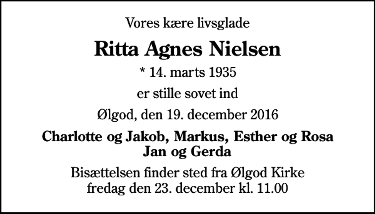 <p>Vores kære livsglade<br />Ritta Agnes Nielsen<br />* 14. marts 1935<br />er stille sovet ind<br />Ølgod, den 19. december 2016<br />Charlotte og Jakob, Markus, Esther og Rosa Jan og Gerda<br />Bisættelsen finder sted fra Ølgod Kirke fredag den 23. december kl. 11.00</p>