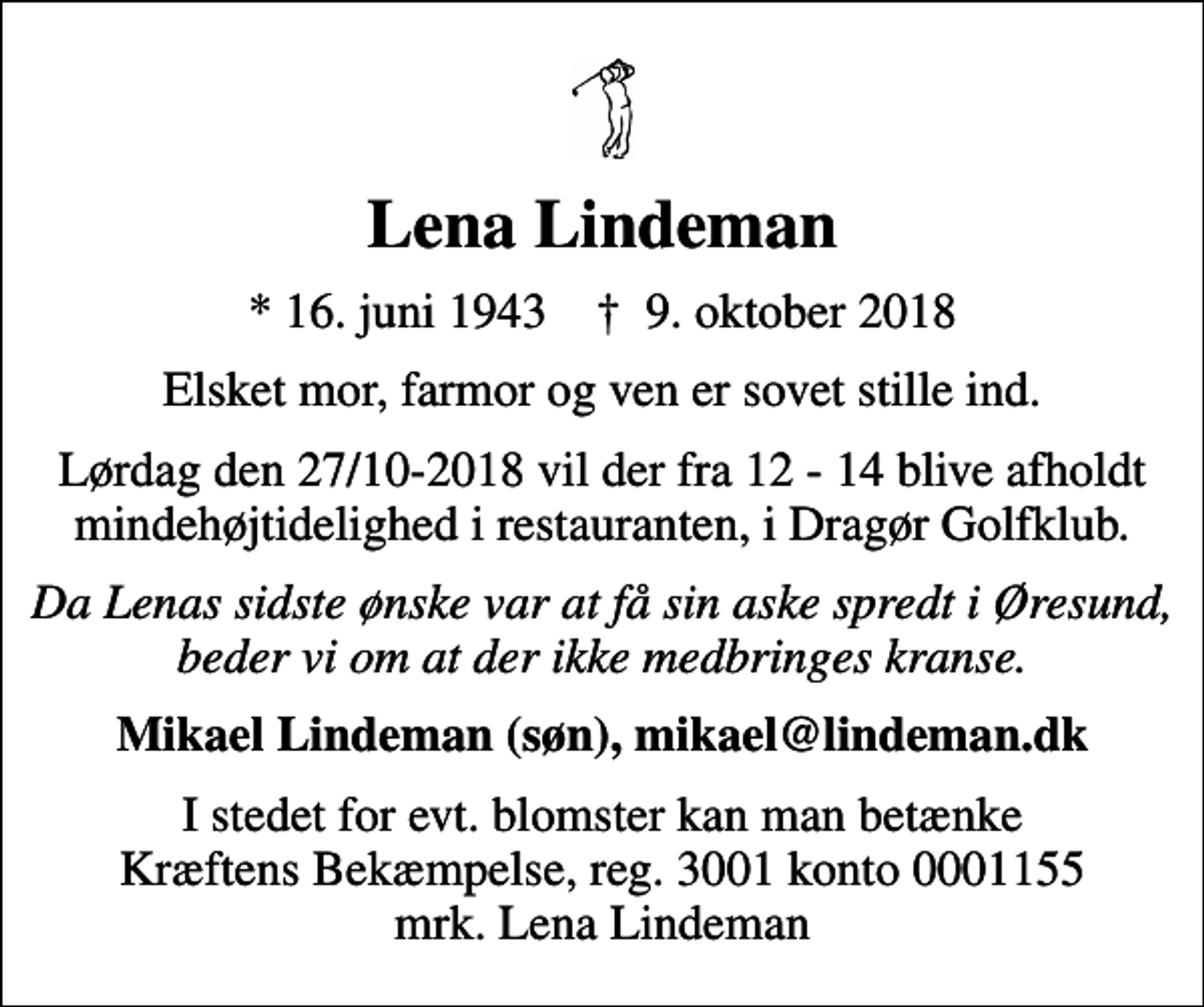 <p>Lena Lindeman<br />* 16. juni 1943 ✝ 9. oktober 2018<br />Elsket mor, farmor og ven er sovet stille ind.<br />Lørdag den 27/10-2018 vil der fra 12 - 14 blive afholdt mindehøjtidelighed i restauranten, i Dragør Golfklub.<br />Da Lenas sidste ønske var at få sin aske spredt i Øresund, beder vi om at der ikke medbringes kranse.<br />Mikael Lindeman (søn), mikael@lindeman.dk<br />I stedet for evt. blomster kan man betænke<br />Kræftens Bekæmpelse reg.3001konto0001155mrk. Lena<br />Lindeman</p>