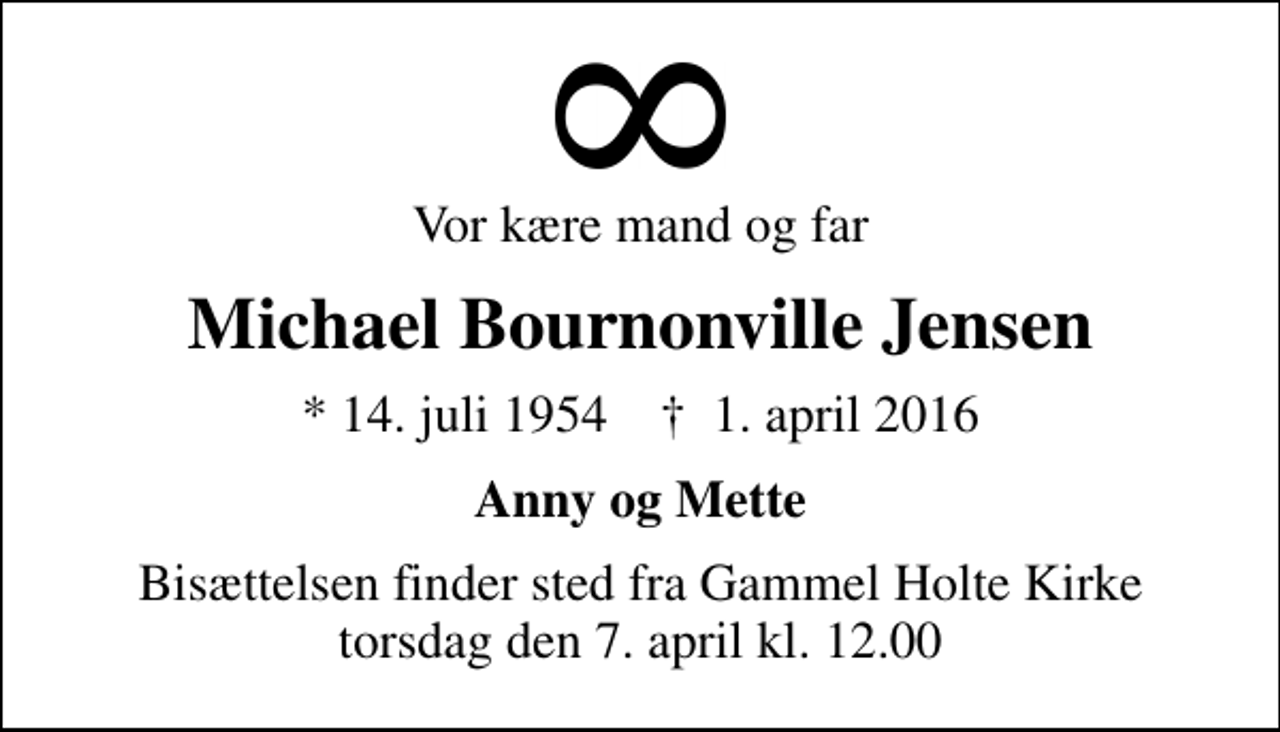 <p>Vor kære mand og far<br />Michael Bournonville Jensen<br />* 14. juli 1954 ✝ 1. april 2016<br />Anny og Mette<br />Bisættelsen finder sted fra Gammel Holte Kirke torsdag den 7. april kl. 12.00</p>