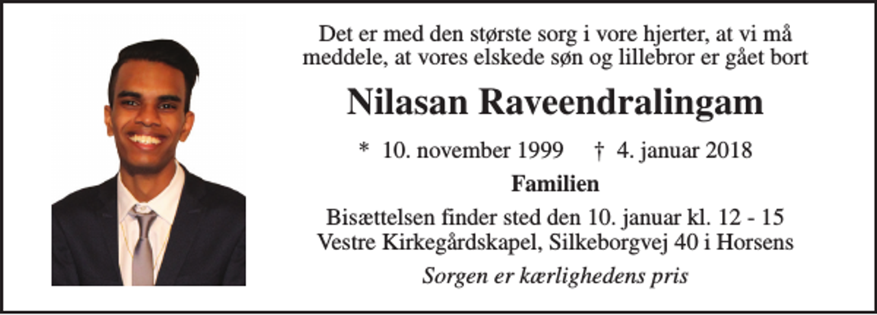 <p>Det er med den største sorg i vore hjerter, at vi må meddele, at vores elskede søn og lillebror er gået bort<br />Nilasan Raveendralingam<br />*​ 10. november 1999​ †​ 4. januar 2018<br />Familien<br />Bisættelsen finder sted den 10. januar kl. 12 - 15 Vestre Kirkegårdskapel, Silkeborgvej 40 i Horsens<br />Sorgen er kærlighedens pris</p>