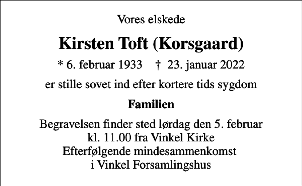 <p>Vores elskede<br />Kirsten Toft (Korsgaard)<br />* 6. februar 1933 ✝ 23. januar 2022<br />er stille sovet ind efter kortere tids sygdom<br />Familien<br />Begravelsen finder sted lørdag den 5. februar kl. 11.00 fra Vinkel Kirke Efterfølgende mindesammenkomst i Vinkel Forsamlingshus</p>