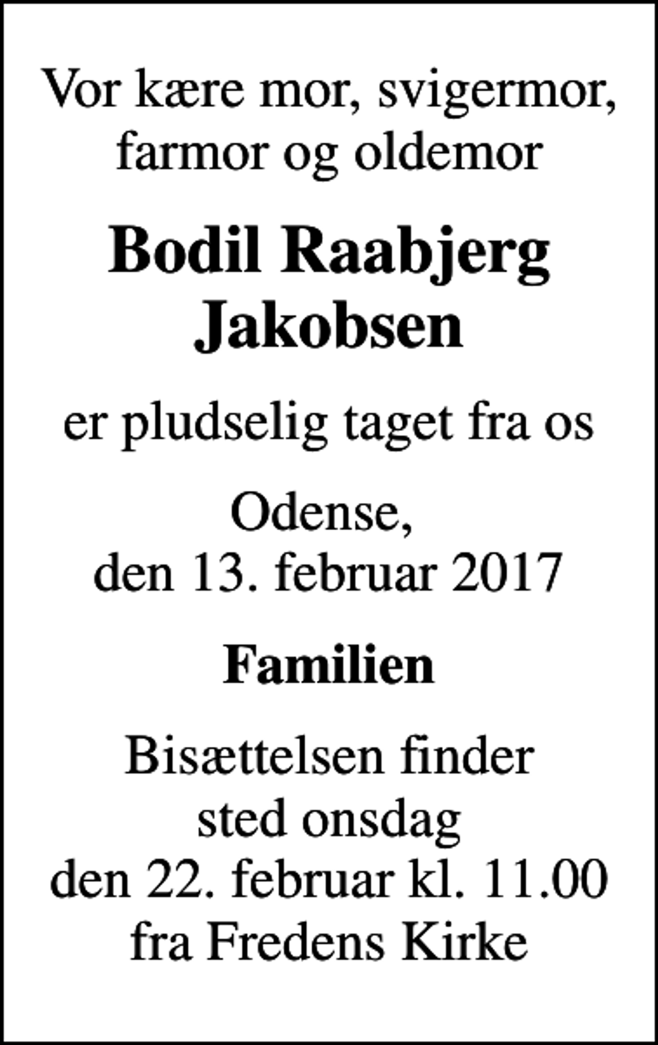 <p>Vor kære mor, svigermor, farmor og oldemor<br />Bodil Raabjerg Jakobsen<br />er pludselig taget fra os<br />Odense, den 13. februar 2017<br />Familien<br />Bisættelsen finder sted onsdag den 22. februar kl. 11.00 fra Fredens Kirke</p>