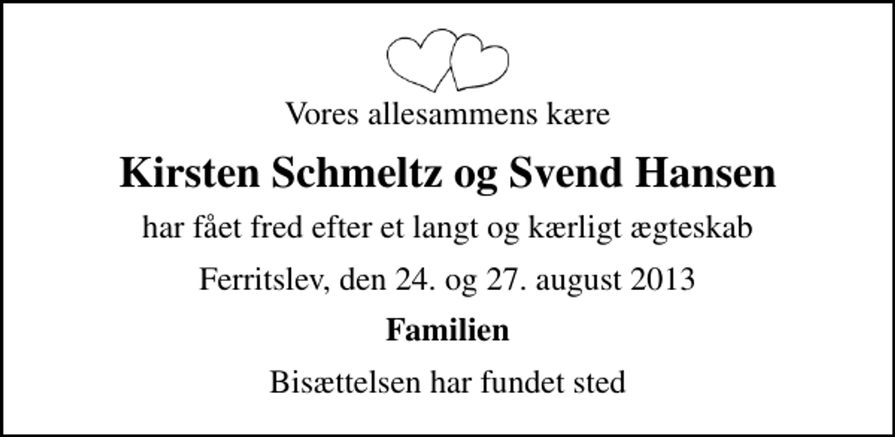 <p>Vores allesammens kære<br />Kirsten Schmeltz og Svend Hansen<br />har fået fred efter et langt og kærligt ægteskab<br />Ferritslev, den 24. og 27. august 2013<br />Familien<br />Bisættelsen har fundet sted</p>