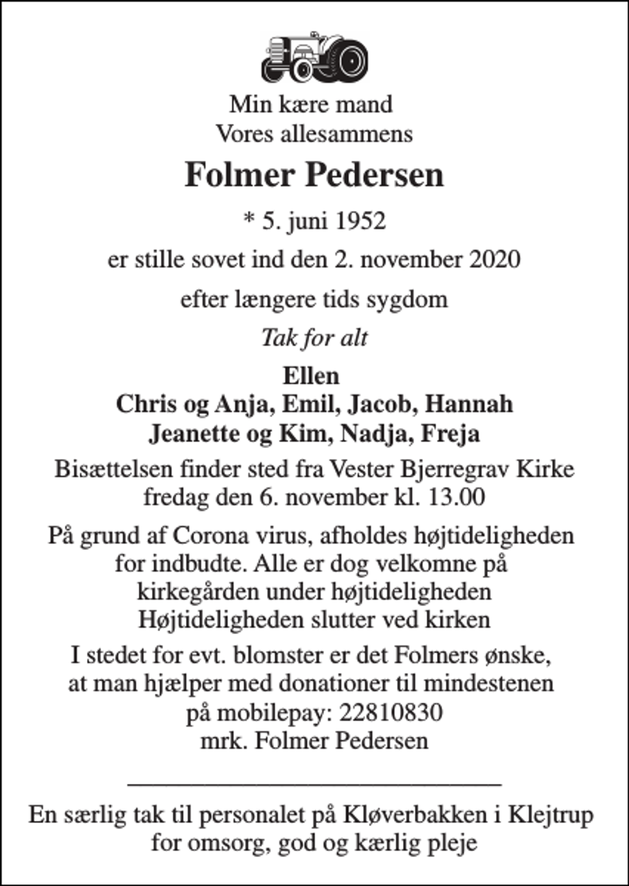 <p>Min kære mand Vores allesammens<br />Folmer Pedersen<br />*​ 5. juni 1952<br />er stille sovet ind den 2. november 2020<br />efter længere tids sygdom<br />Tak for alt<br />Ellen Chris og Anja, Emil, Jacob, Hannah Jeanette og Kim, Nadja, Freja<br />Bisættelsen​ finder sted fra Vester Bjerregrav Kirke​ fredag den 6. november​ kl. 13.00<br />På grund af Corona virus, afholdes højtideligheden for indbudte. Alle er dog velkomne på kirkegården under højtideligheden Højtideligheden slutter ved kirken<br />I stedet for evt. blomster er det Folmers ønske, at man hjælper med donationer til mindestenen på mobilepay: 22810830 mrk. Folmer Pedersen<br />_____________________________<br />En særlig tak til personalet på Kløverbakken i Klejtrup for omsorg, god og kærlig pleje</p>