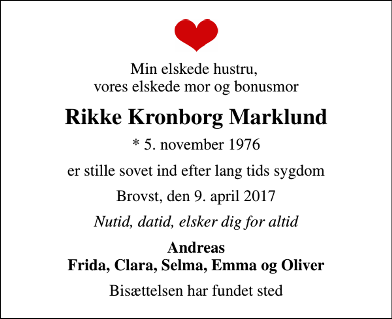 <p>Min elskede hustru, vores elskede mor og bonusmor<br />Rikke Kronborg Marklund<br />* 5. november 1976<br />er stille sovet ind efter lang tids sygdom<br />Brovst, den 9. april 2017<br />Nutid, datid, elsker dig for altid<br />Andreas Frida, Clara, Selma, Emma og Oliver<br />Bisættelsen har fundet sted</p>