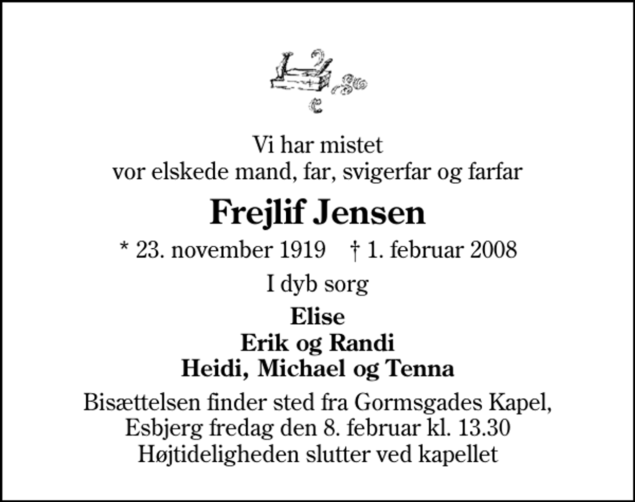 <p>Vi har mistet vor elskede mand, far, svigerfar og farfar<br />Frejlif Jensen<br />* 23. november 1919 ✝ 1. februar 2008<br />I dyb sorg<br />Elise Erik og Randi Heidi, Michael og Tenna<br />Bisættelsen finder sted fra Gormsgades Kapel fredag den 8. februar kl. 13.30 Højtideligheden slutter ved kapellet</p>
