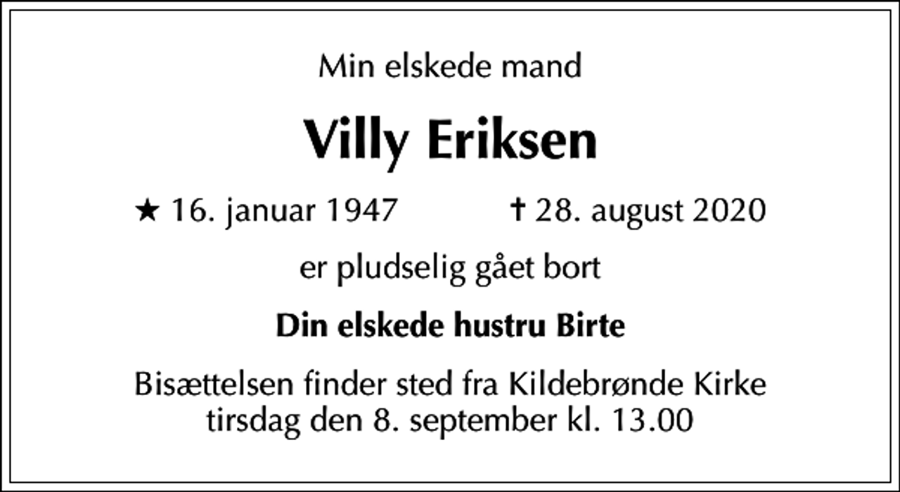 <p>Min elskede mand<br />Villy Eriksen<br />* 16. januar 1947 ✝ 28. august 2020<br />er pludselig gået bort<br />Din elskede hustru Birte<br />Bisættelsen finder sted fra Kildebrønde Kirke tirsdag den 8. september kl. 13.00</p>