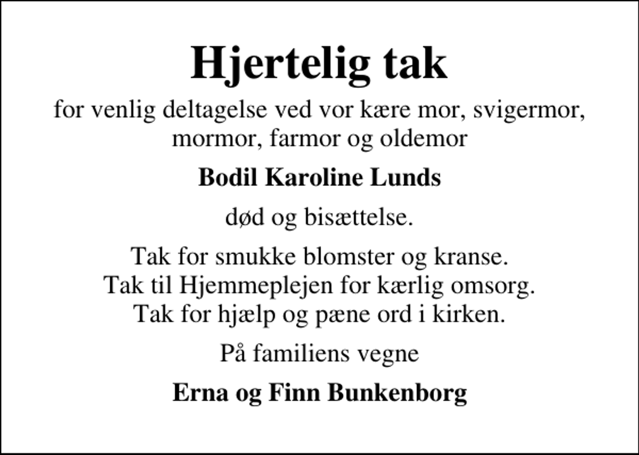 <p>Hjertelig tak<br />for venlig deltagelse ved vor kære mor, svigermor, mormor, farmor og oldemor<br />Bodil Karoline Lunds<br />død og bisættelse.<br />Tak for smukke blomster og kranse. Tak til Hjemmeplejen for kærlig omsorg. Tak for hjælp og pæne ord i kirken.<br />På familiens vegne<br />Erna og Finn Bunkenborg</p>