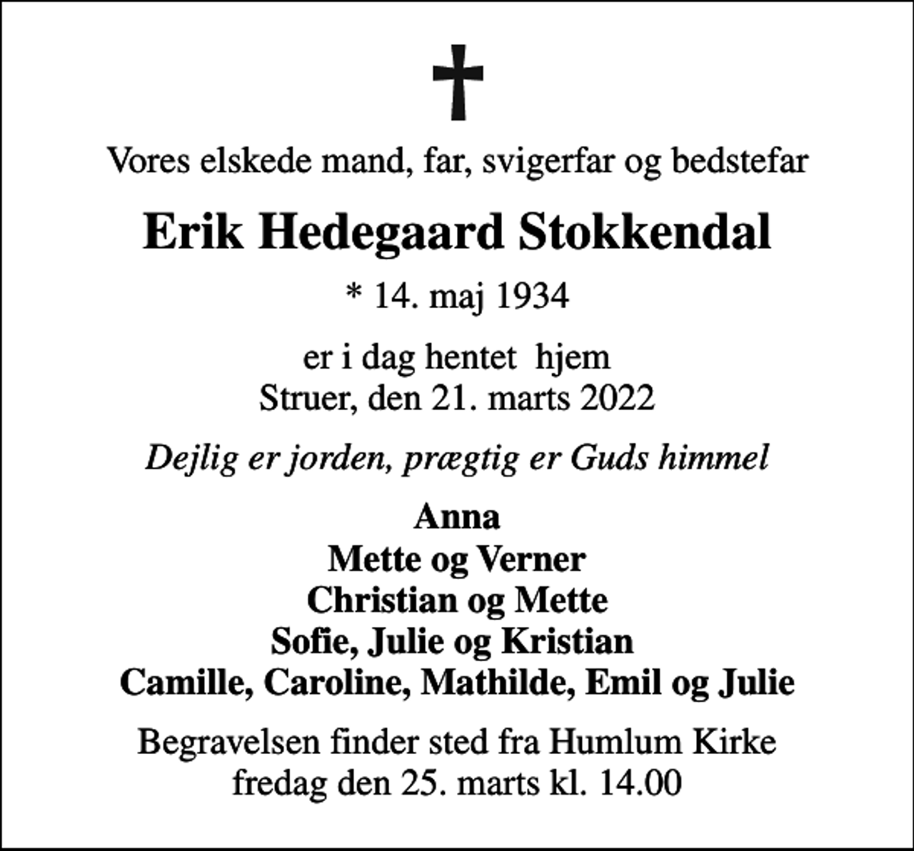 <p>Vores elskede mand, far, svigerfar og bedstefar<br />Erik Hedegaard Stokkendal<br />* 14. maj 1934<br />er i dag hentet hjem Struer, den 21. marts 2022<br />Dejlig er jorden, prægtig er Guds himmel<br />Anna Mette og Verner Christian og Mette Sofie, Julie og Kristian Camille, Caroline, Mathilde, Emil og Julie<br />Begravelsen finder sted fra Humlum Kirke fredag den 25. marts kl. 14.00</p>